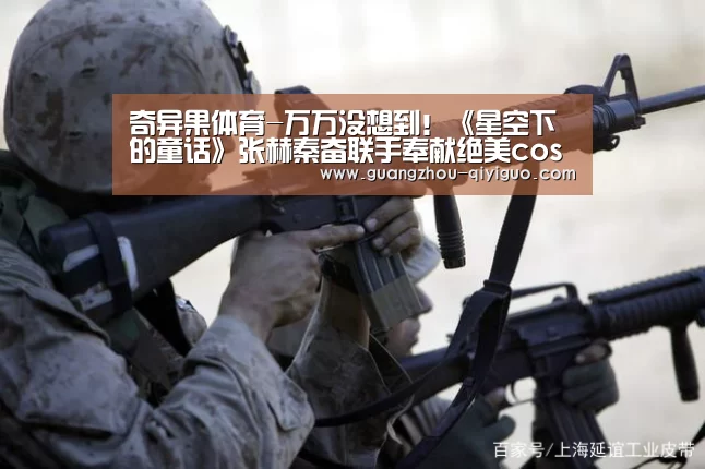 奇异果体育-万万没想到!《星空下的童话》张赫秦奋联手奉献绝美cos秀(图3) 奇异果体育官方网站